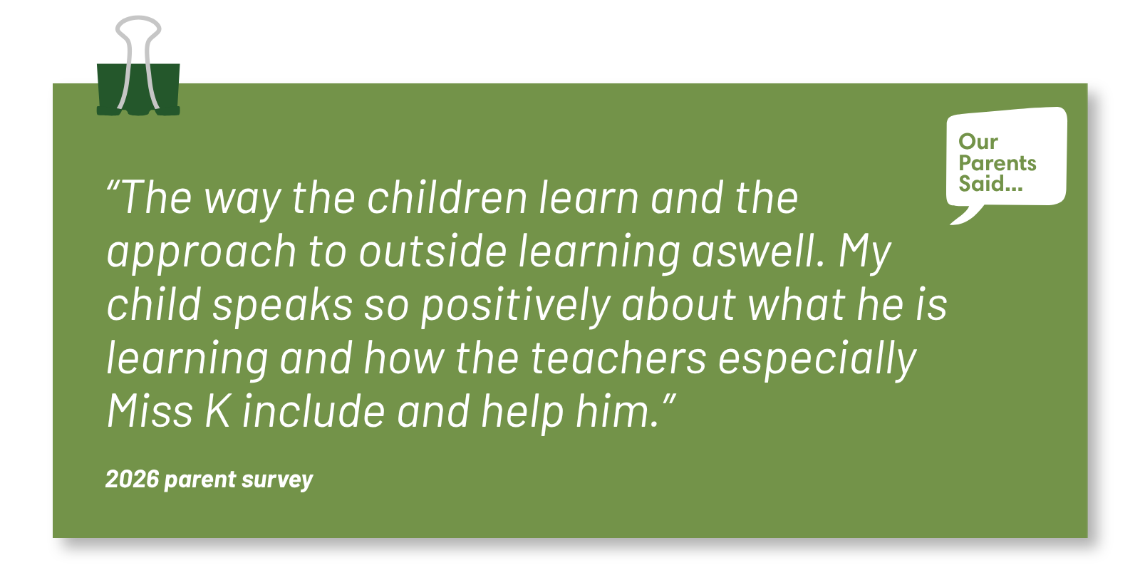 “The way the children learn and the approach to outside learning aswell. My child speaks so positively about what he is learning and how the teachers especially Miss K include and help him.”  2026 Parent Survey Quote