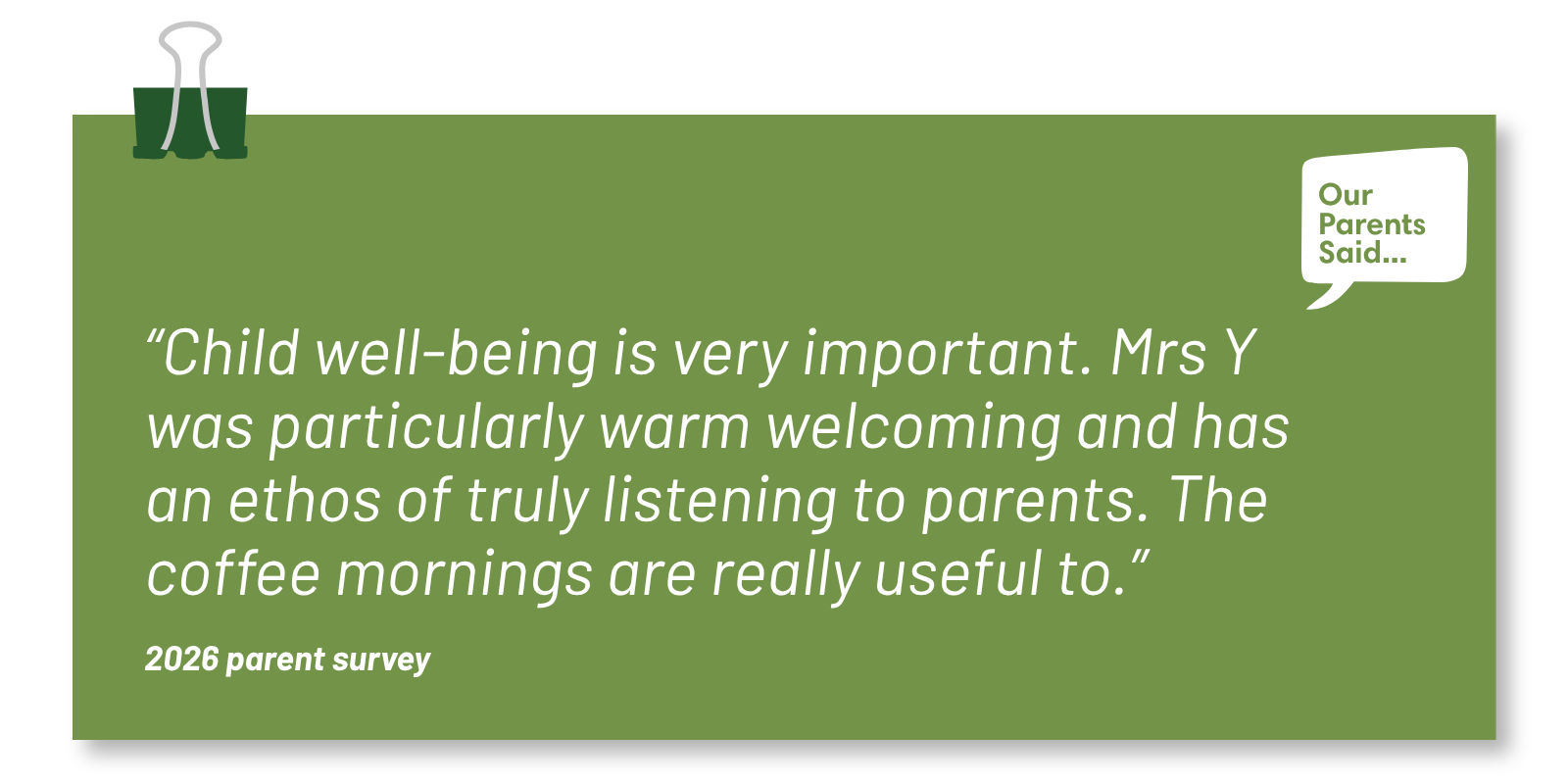 “Child well-being is very important. Mrs Y was particularly warm welcoming and has an ethos of truly listening to parents. The coffee mornings are really useful to.”  2026 Parent Survey Quote